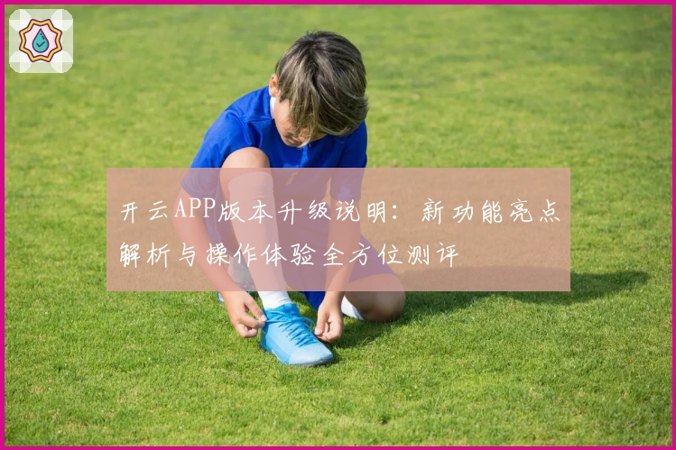 开云APP版本升级说明：新功能亮点解析与操作体验全方位测评