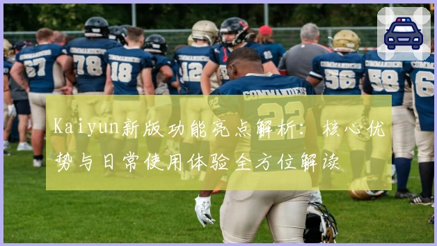 Kaiyun新版功能亮点解析：核心优势与日常使用体验全方位解读