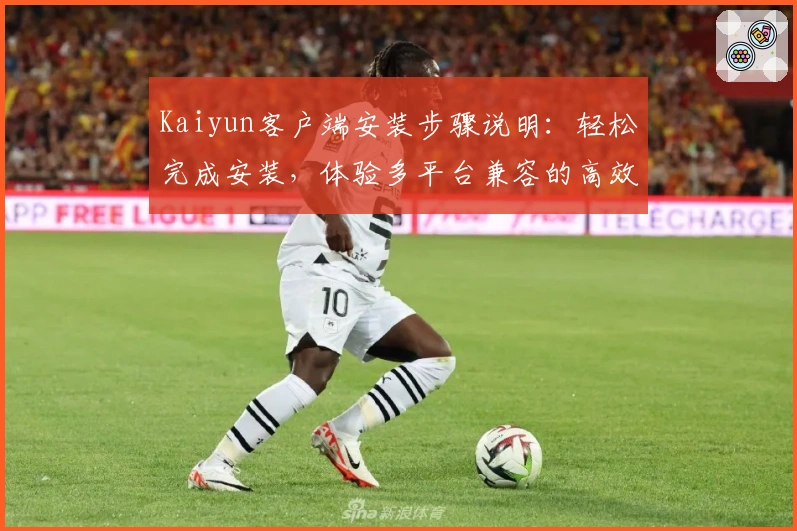 Kaiyun客户端安装步骤说明：轻松完成安装，体验多平台兼容的高效服务