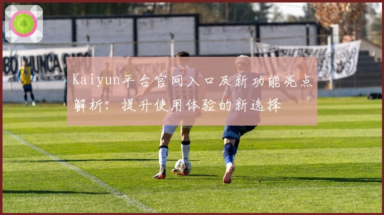 Kaiyun平台官网入口及新功能亮点解析：提升使用体验的新选择
