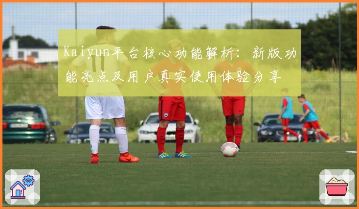 Kaiyun平台核心功能解析:新版功能亮点及用户真实使用体验分享