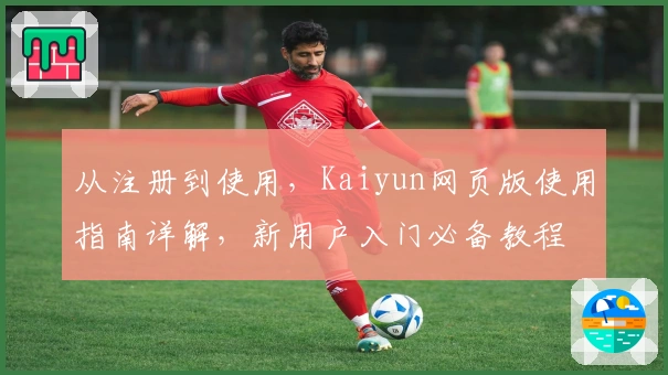 从注册到使用，Kaiyun网页版使用指南详解，新用户入门必备教程