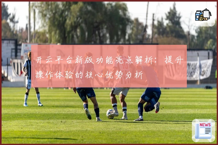 开云平台新版功能亮点解析：提升操作体验的核心优势分析